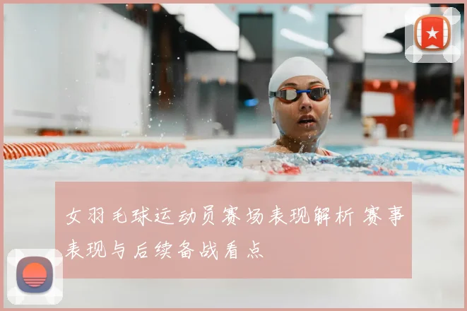 女羽毛球运动员赛场表现解析 赛事表现与后续备战看点