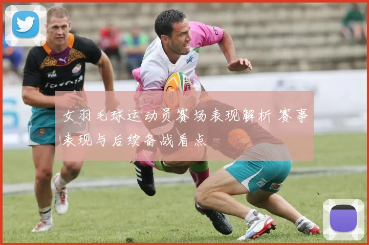 女羽毛球运动员赛场表现解析 赛事表现与后续备战看点